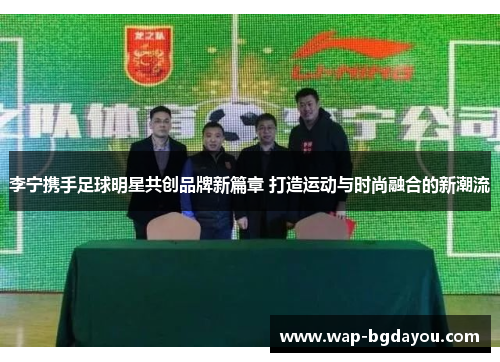 李宁携手足球明星共创品牌新篇章 打造运动与时尚融合的新潮流