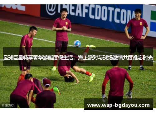 足球巨星畅享奢华游艇度假生活，海上派对与球场激情共度难忘时光